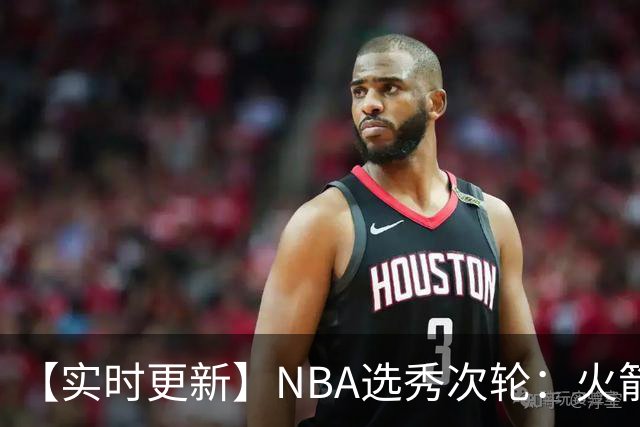 【实时更新】NBA选秀次轮：火箭次轮状元选小钢炮