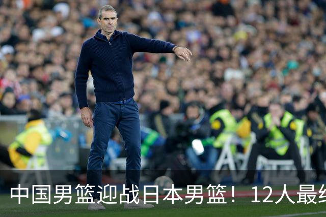 中国男篮迎战日本男篮！12人最终参赛名单正式公布，攻防均衡全力冲击胜利