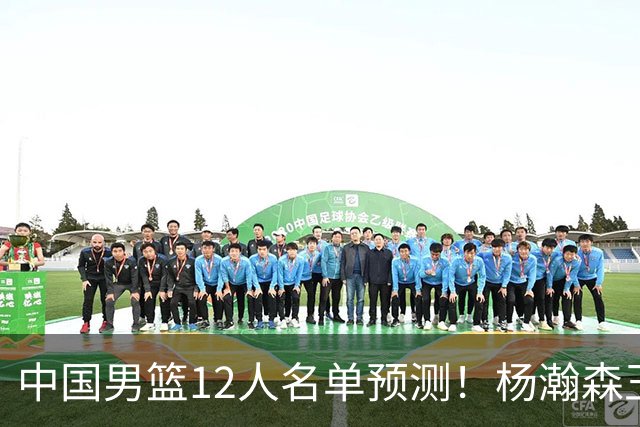 中国男篮12人名单预测！杨瀚森王俊杰赵继伟领衔，近期赛程出炉