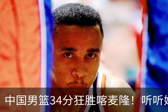 中国男篮34分狂胜喀麦隆！听听媒体人怎么说，郭士强终于变通了