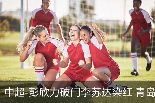 中超-彭欣力破门李苏达染红 青岛西海岸2-0青岛海牛