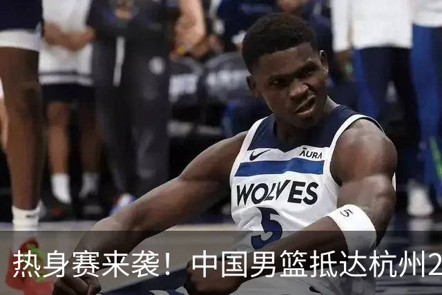 热身赛来袭！中国男篮抵达杭州21-23日迎战澳大利亚和荷兰
