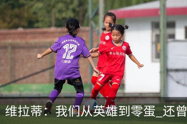 维拉蒂：我们从英雄到零蛋 还曾想到世界杯拿成绩