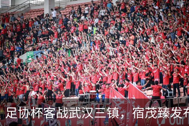足协杯客战武汉三镇，宿茂臻发布会表决心，史松宸首发成看点，客场赢面占优，段刘愚发文官宣转会云南玉昆