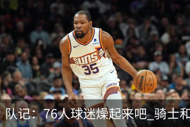 队记：76人球迷燥起来吧 骑士和热火粉丝吃不到葡萄说葡萄酸