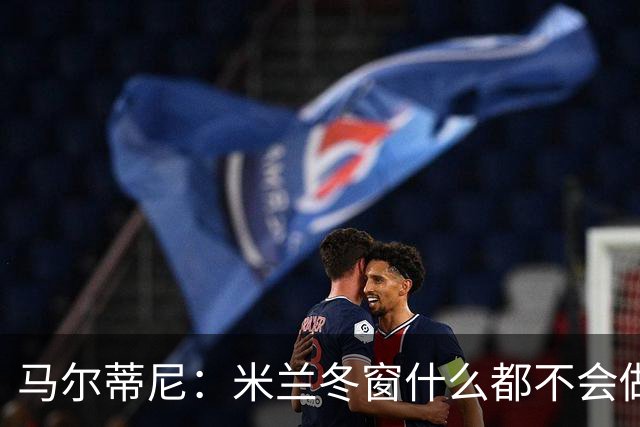 马尔蒂尼：米兰冬窗什么都不会做 阵容很有竞争力