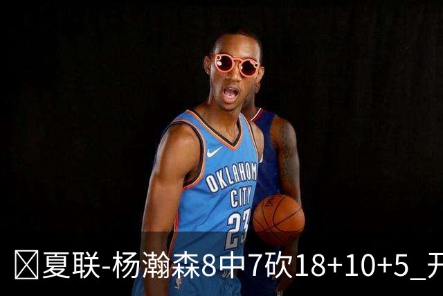 🏀夏联-杨瀚森8中7砍18+10+5 开拓者大胜森林狼 扬布拉德20+5