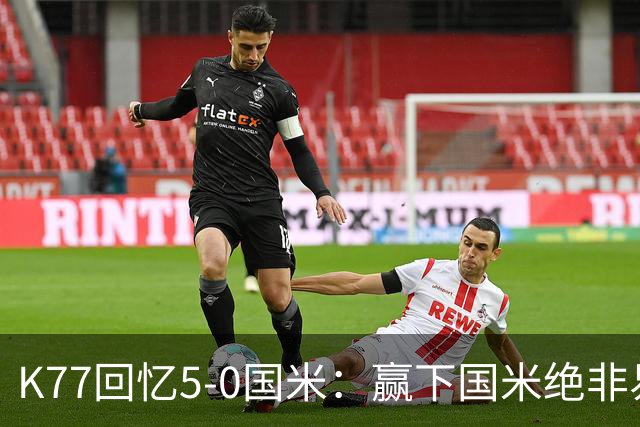 K77回忆5-0国米：赢下国米绝非易事，2-0后也知他们随时可能追平