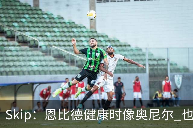 Skip：恩比德健康时像奥尼尔 也许詹姆斯能激发出最好的他